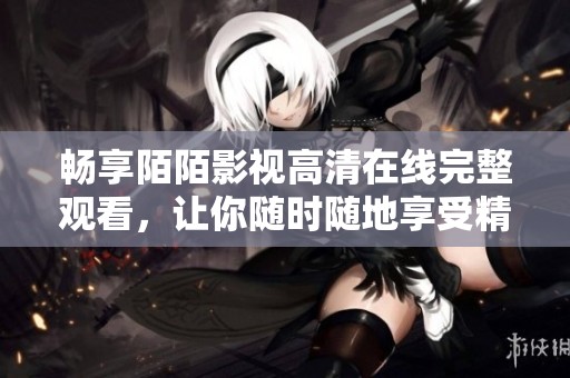 畅享陌陌影视高清在线完整观看，让你随时随地享受精彩大片
