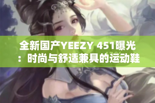 全新国产YEEZY 451曝光：时尚与舒适兼具的运动鞋款