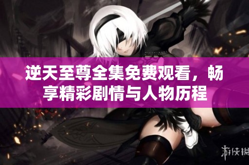 逆天至尊全集免费观看，畅享精彩剧情与人物历程