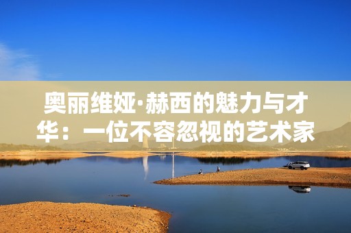 奥丽维娅·赫西的魅力与才华：一位不容忽视的艺术家探秘