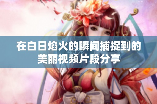 在白日焰火的瞬间捕捉到的美丽视频片段分享