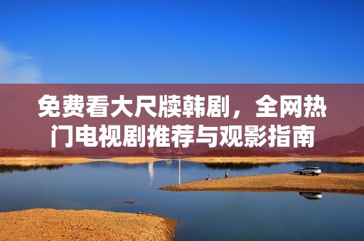 免费看大尺牍韩剧，全网热门电视剧推荐与观影指南