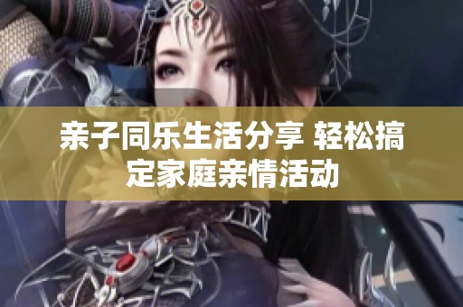 亲子同乐生活分享 轻松搞定家庭亲情活动