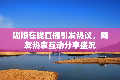 媚娘在线直播引发热议，网友热衷互动分享盛况