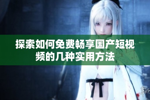 探索如何免费畅享国产短视频的几种实用方法