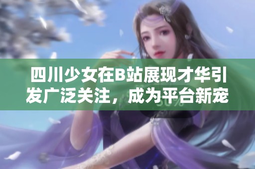 四川少女在B站展现才华引发广泛关注，成为平台新宠