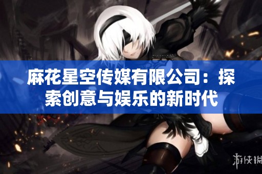 麻花星空传媒有限公司：探索创意与娱乐的新时代