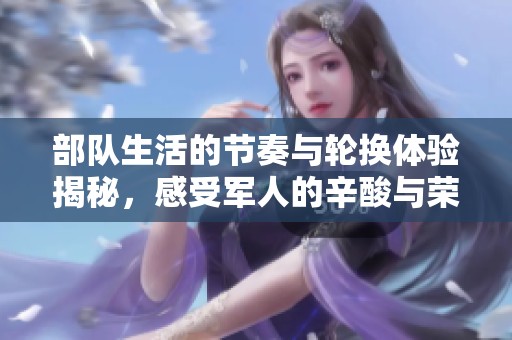 部队生活的节奏与轮换体验揭秘，感受军人的辛酸与荣耀