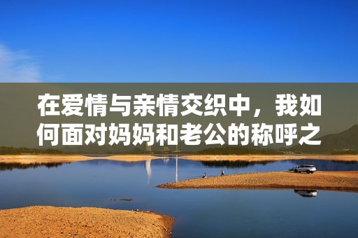 在爱情与亲情交织中，我如何面对妈妈和老公的称呼之谜