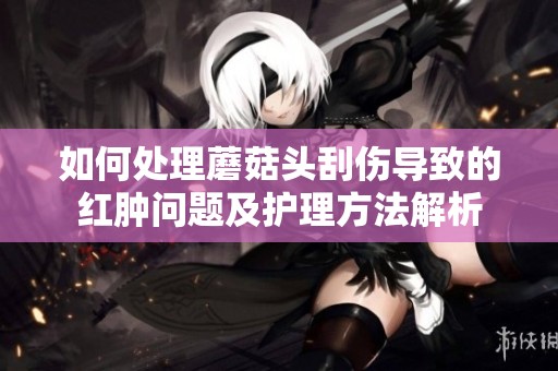 如何处理蘑菇头刮伤导致的红肿问题及护理方法解析