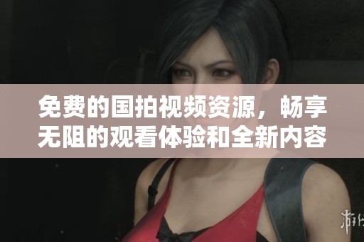 免费的国拍视频资源，畅享无阻的观看体验和全新内容探索