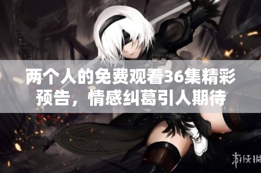 两个人的免费观看36集精彩预告，情感纠葛引人期待