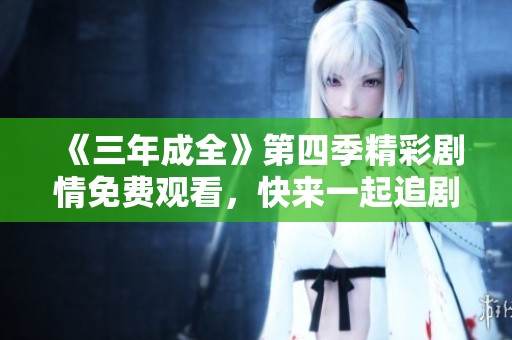 《三年成全》第四季精彩剧情免费观看，快来一起追剧吧