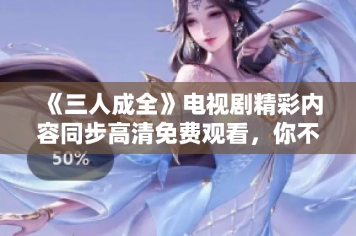《三人成全》电视剧精彩内容同步高清免费观看，你不容错过！