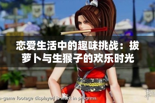 恋爱生活中的趣味挑战：拔萝卜与生猴子的欢乐时光