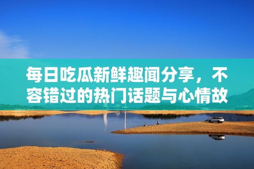 每日吃瓜新鲜趣闻分享，不容错过的热门话题与心情故事