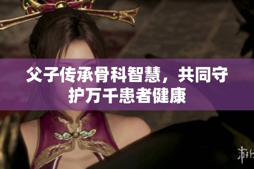 父子传承骨科智慧，共同守护万千患者健康
