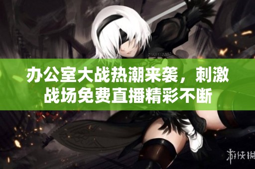 办公室大战热潮来袭，刺激战场免费直播精彩不断
