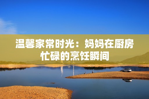 温馨家常时光：妈妈在厨房忙碌的烹饪瞬间