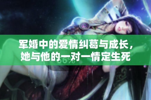 军婚中的爱情纠葛与成长，她与他的一对一情定生死