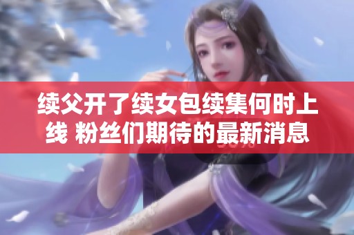 续父开了续女包续集何时上线 粉丝们期待的最新消息解析