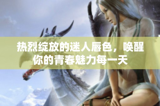 热烈绽放的迷人唇色，唤醒你的青春魅力每一天