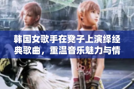 韩国女歌手在凳子上演绎经典歌曲，重温音乐魅力与情感交融