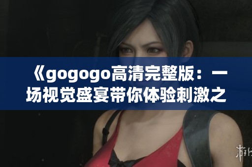 《gogogo高清完整版：一场视觉盛宴带你体验刺激之旅》