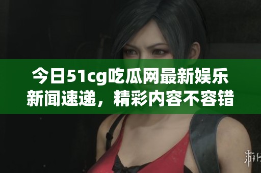 今日51cg吃瓜网最新娱乐新闻速递，精彩内容不容错过！