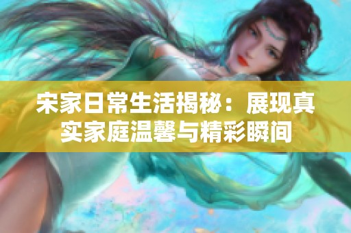 宋家日常生活揭秘：展现真实家庭温馨与精彩瞬间