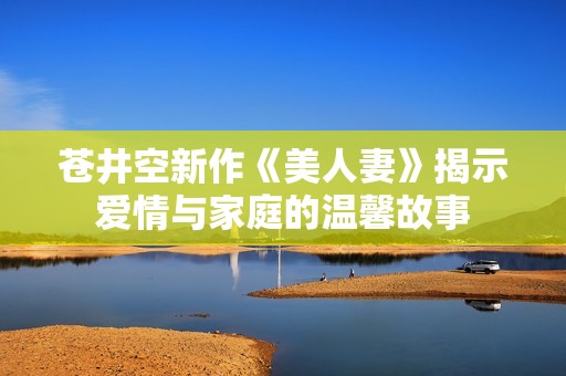 苍井空新作《美人妻》揭示爱情与家庭的温馨故事