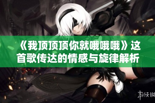 《我顶顶顶你就哦哦哦》这首歌传达的情感与旋律解析