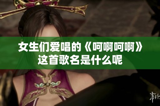 女生们爱唱的《呵啊呵啊》这首歌名是什么呢