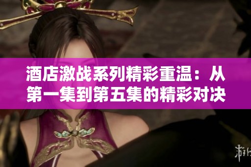 酒店激战系列精彩重温：从第一集到第五集的精彩对决与故事发展