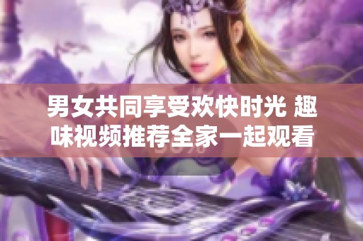 男女共同享受欢快时光 趣味视频推荐全家一起观看