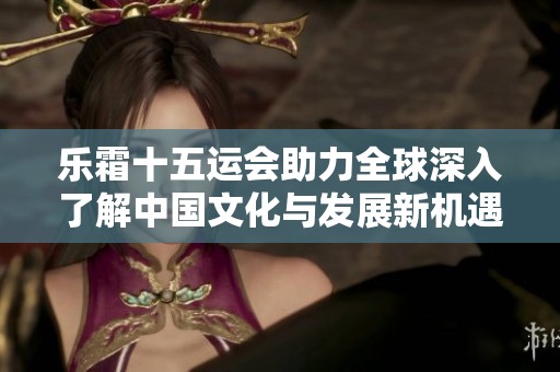 乐霜十五运会助力全球深入了解中国文化与发展新机遇