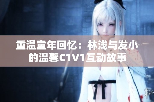 重温童年回忆：林浅与发小的温馨C1V1互动故事