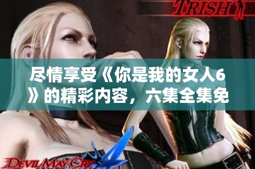 尽情享受《你是我的女人6》的精彩内容，六集全集免费观看!
