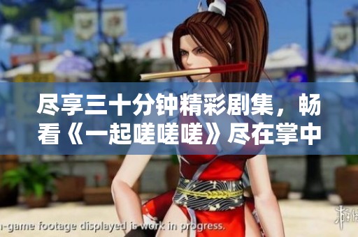 尽享三十分钟精彩剧集，畅看《一起嗟嗟嗟》尽在掌中