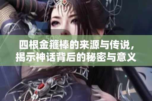 四根金箍棒的来源与传说，揭示神话背后的秘密与意义