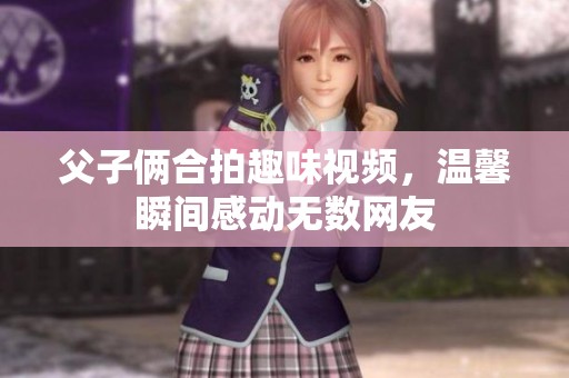 父子俩合拍趣味视频，温馨瞬间感动无数网友