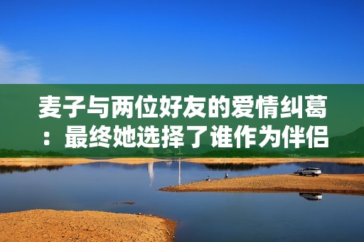 麦子与两位好友的爱情纠葛：最终她选择了谁作为伴侣呢