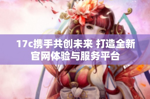 17c携手共创未来 打造全新官网体验与服务平台