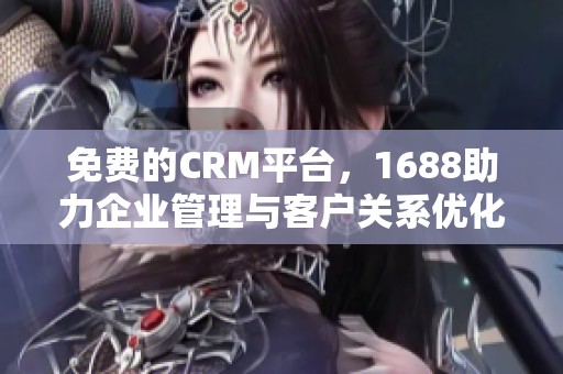 免费的CRM平台，1688助力企业管理与客户关系优化