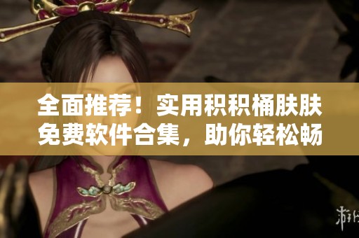 全面推荐！实用积积桶肤肤免费软件合集，助你轻松畅享生活