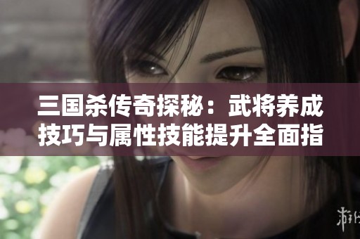 三国杀传奇探秘：武将养成技巧与属性技能提升全面指南