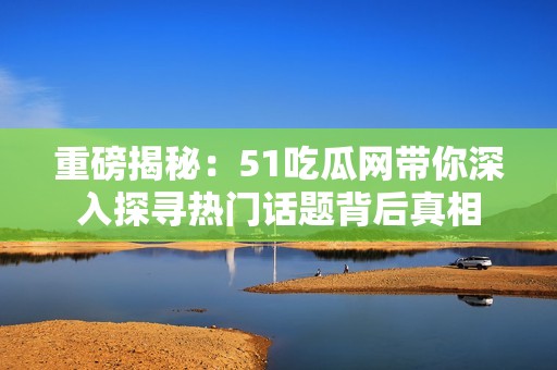 重磅揭秘：51吃瓜网带你深入探寻热门话题背后真相