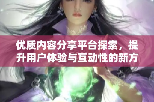 优质内容分享平台探索，提升用户体验与互动性的新方法