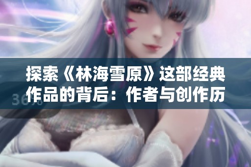 探索《林海雪原》这部经典作品的背后：作者与创作历程解析