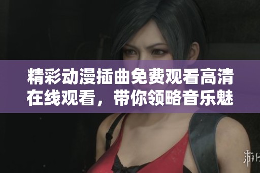 精彩动漫插曲免费观看高清在线观看，带你领略音乐魅力